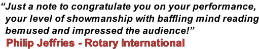 “Just a note to congratulate you on your performance,   your level of showmanship with baffling mind reading   bemused and impressed the audience!”    Philip Jeffries - Rotary International